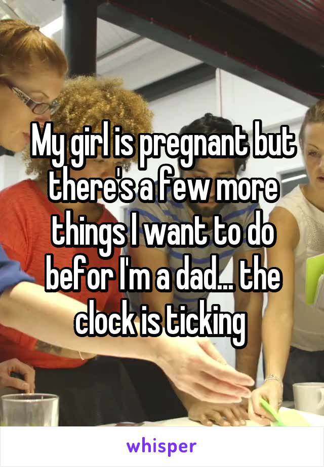 My girl is pregnant but there's a few more things I want to do befor I'm a dad... the clock is ticking 