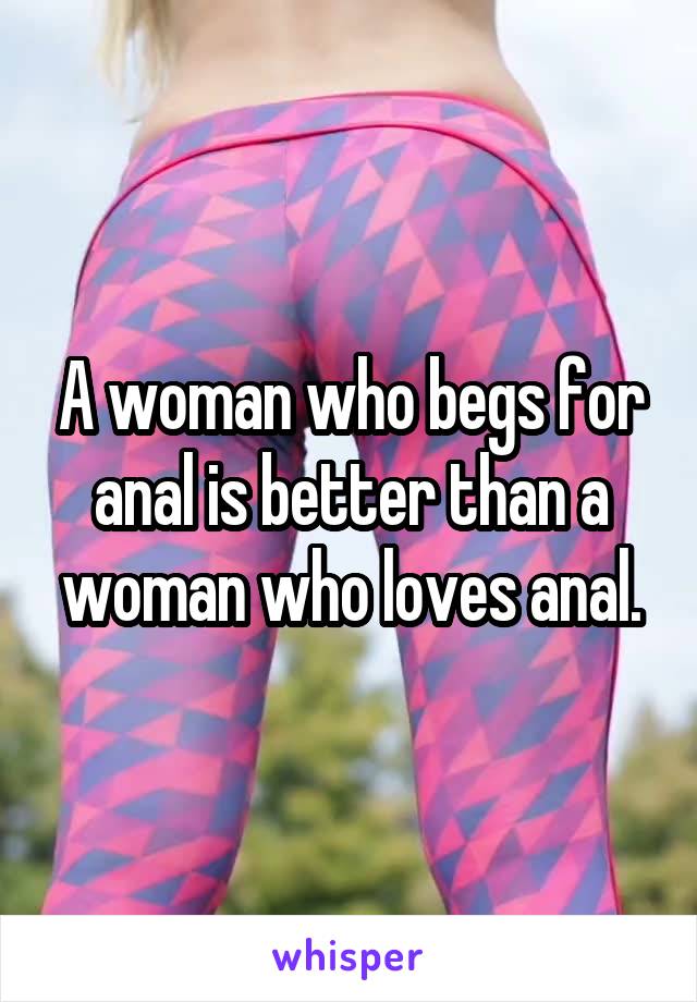 A woman who begs for anal is better than a woman who loves anal.