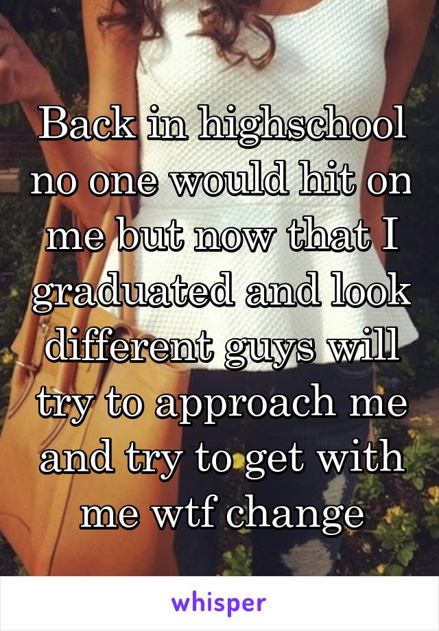 Back in highschool no one would hit on me but now that I graduated and look different guys will try to approach me and try to get with me wtf change