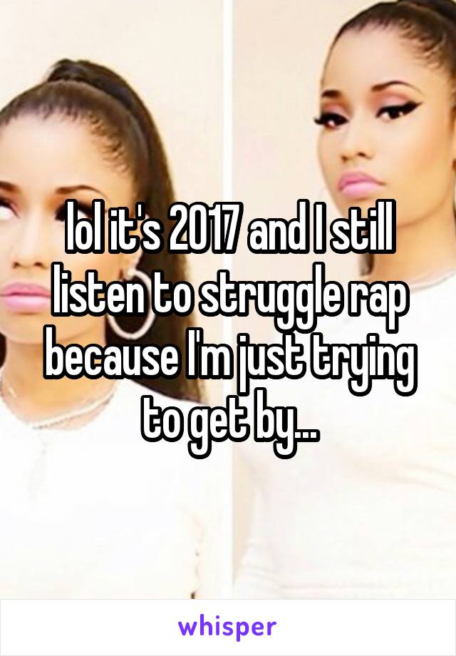 lol it's 2017 and I still listen to struggle rap because I'm just trying to get by...