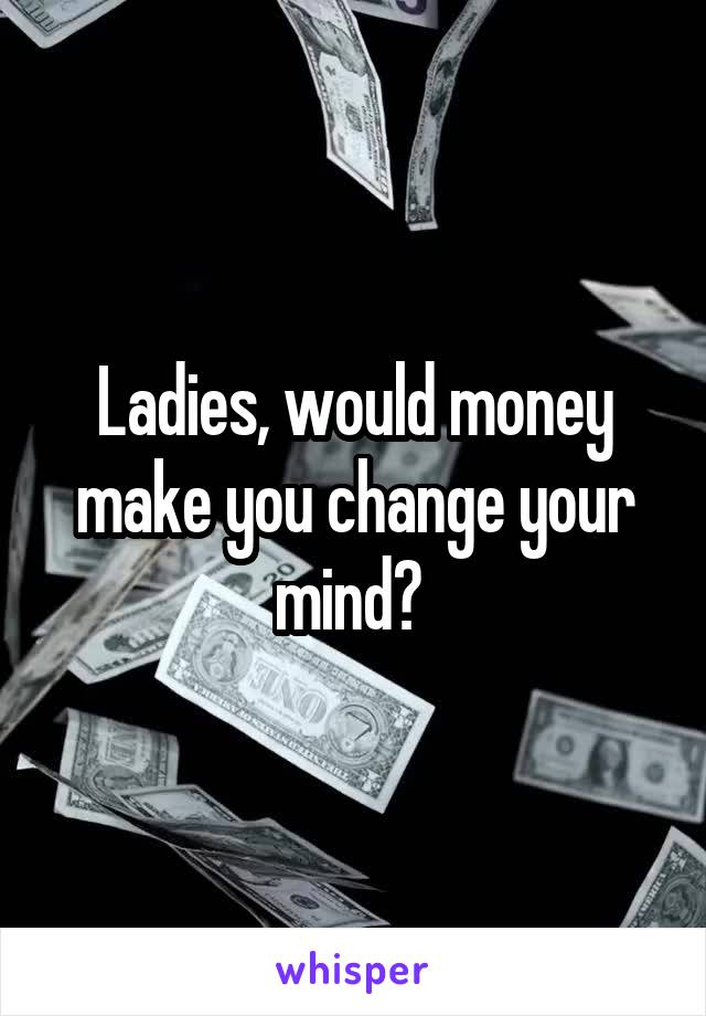 Ladies, would money make you change your mind? 
