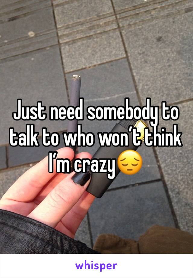Just need somebody to talk to who won’t think I’m crazy😔