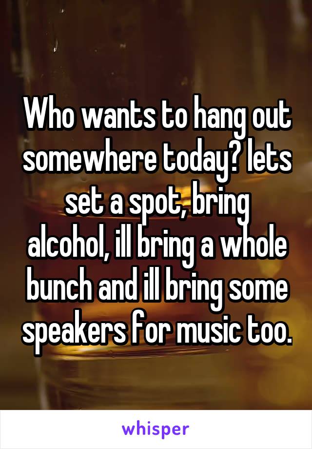 Who wants to hang out somewhere today? lets set a spot, bring alcohol, ill bring a whole bunch and ill bring some speakers for music too.