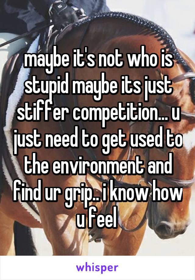 maybe it's not who is stupid maybe its just stiffer competition... u just need to get used to the environment and find ur grip.. i know how u feel 