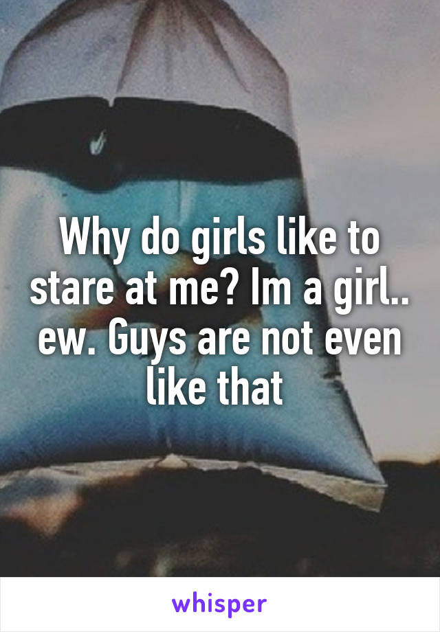 Why do girls like to stare at me? Im a girl.. ew. Guys are not even like that 