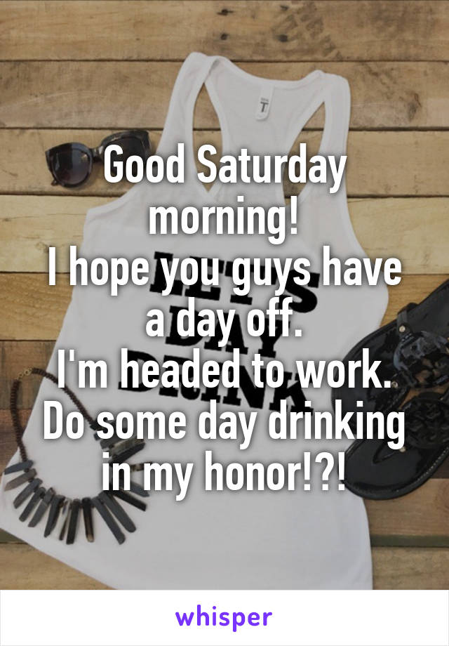 Good Saturday morning!
I hope you guys have a day off.
I'm headed to work.
Do some day drinking in my honor!?!