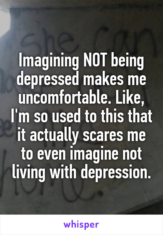 Imagining NOT being depressed makes me uncomfortable. Like, I'm so used to this that it actually scares me to even imagine not living with depression.