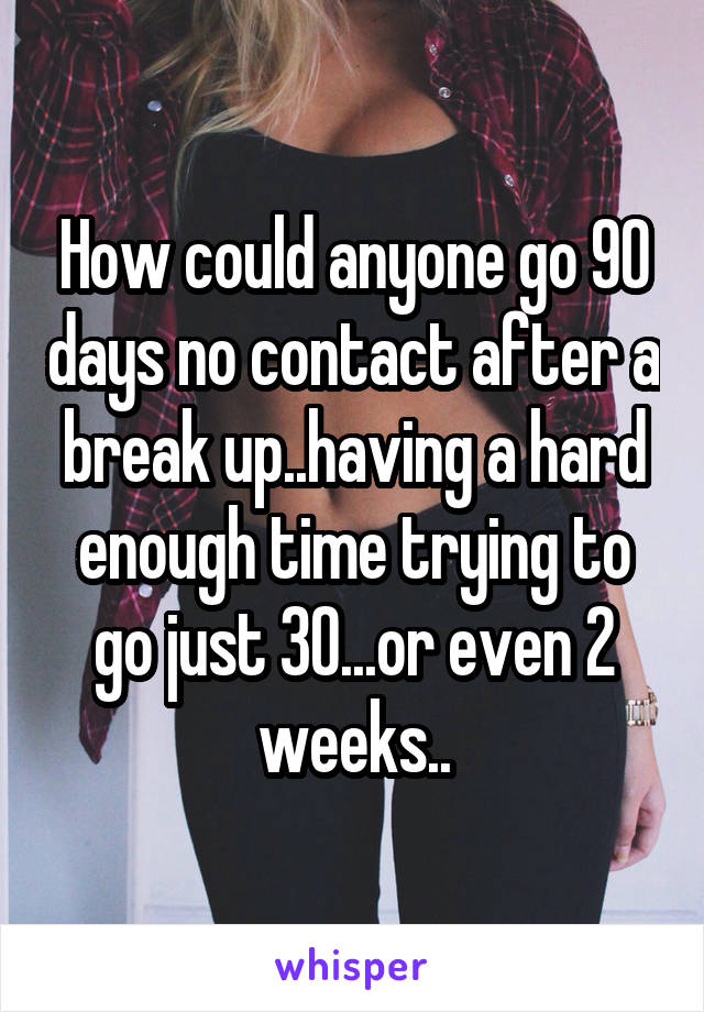 How could anyone go 90 days no contact after a break up..having a hard enough time trying to go just 30...or even 2 weeks..