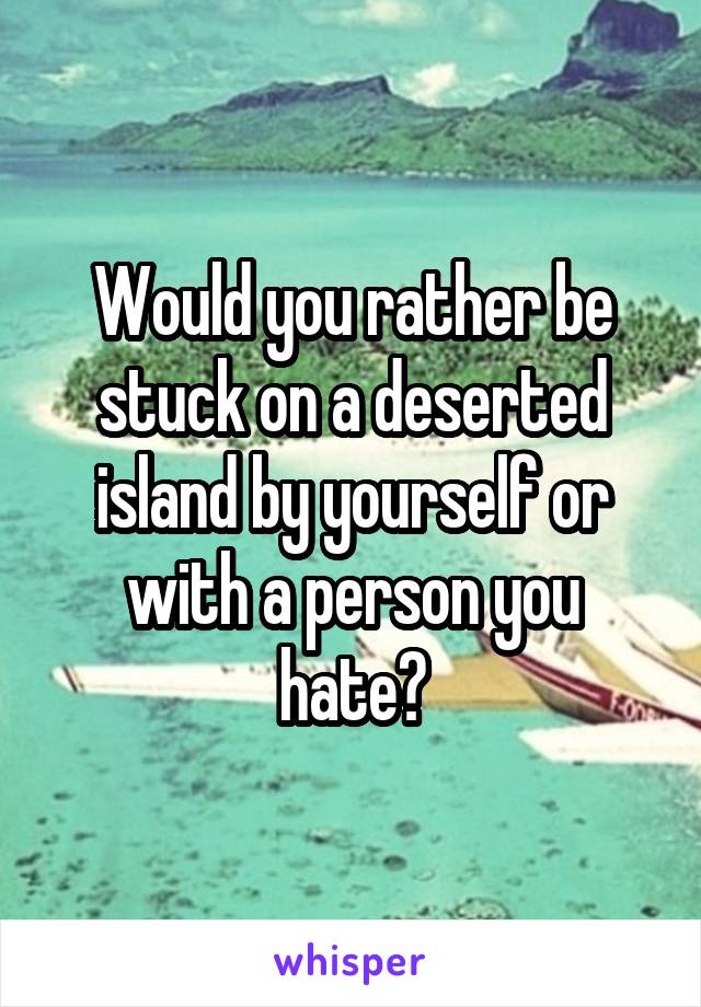 Would you rather be stuck on a deserted island by yourself or with a person you hate?