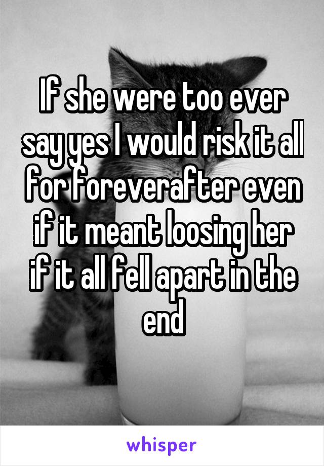 If she were too ever say yes I would risk it all for foreverafter even if it meant loosing her if it all fell apart in the end
