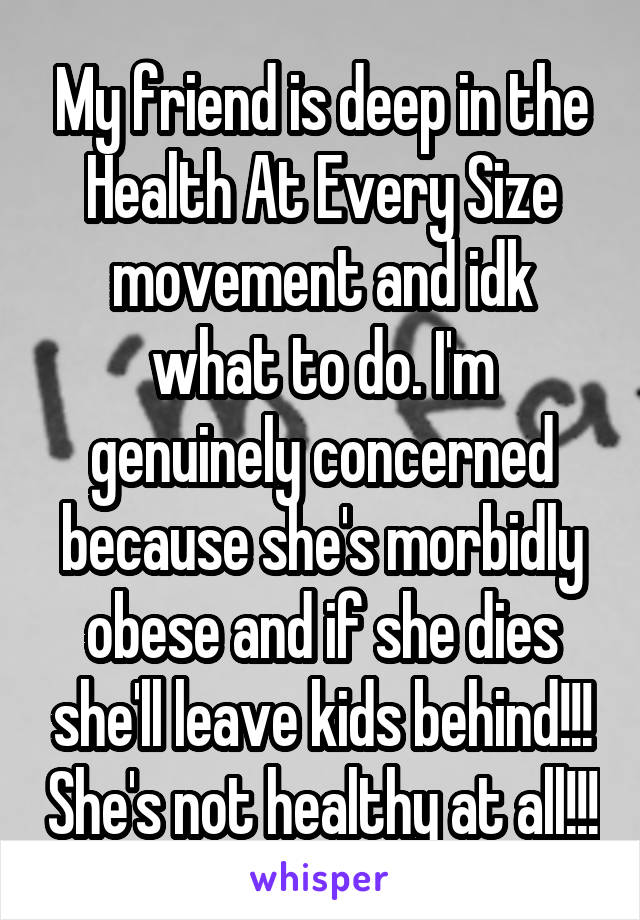 My friend is deep in the Health At Every Size movement and idk what to do. I'm genuinely concerned because she's morbidly obese and if she dies she'll leave kids behind!!! She's not healthy at all!!!