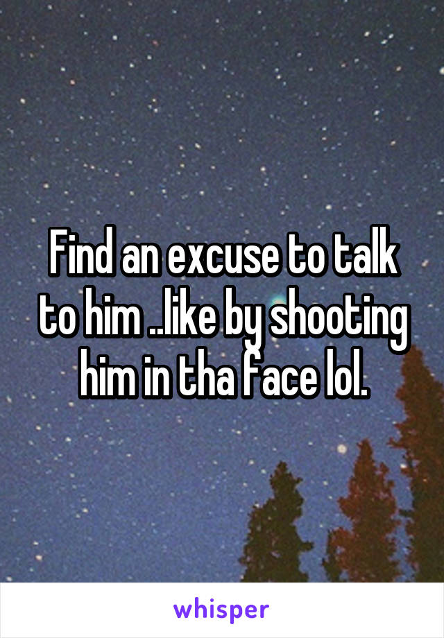 Find an excuse to talk to him ..like by shooting him in tha face lol.
