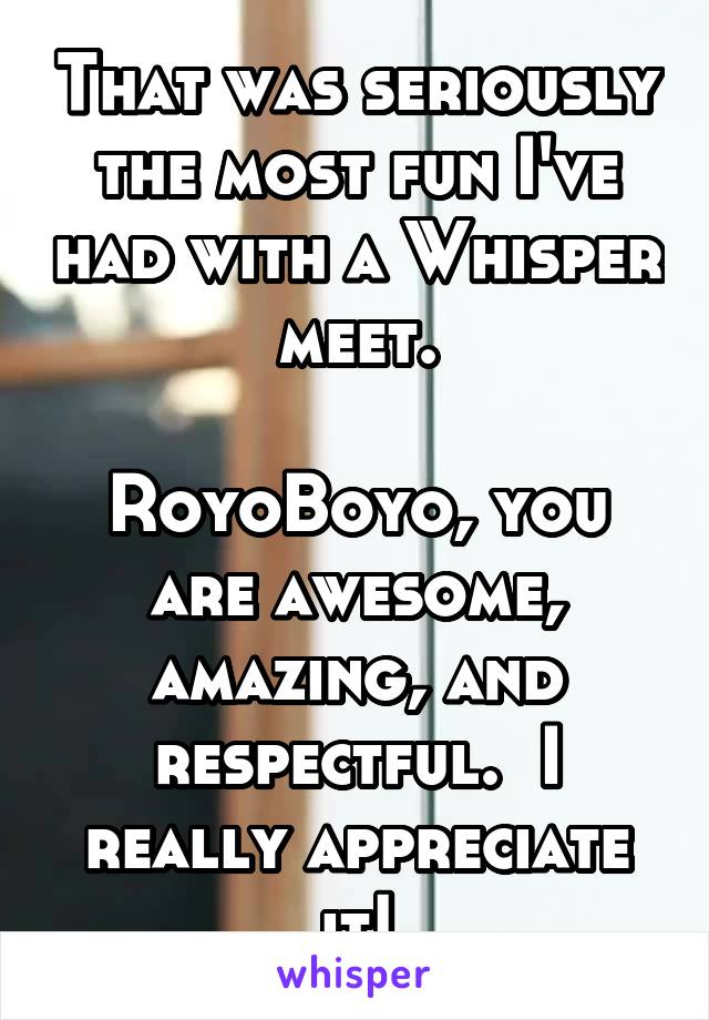 That was seriously the most fun I've had with a Whisper meet.

RoyoBoyo, you are awesome, amazing, and respectful.  I really appreciate it!