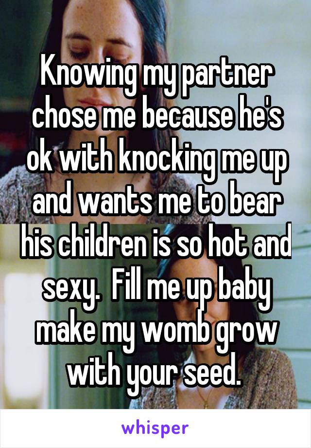 Knowing my partner chose me because he's ok with knocking me up and wants me to bear his children is so hot and sexy.  Fill me up baby make my womb grow with your seed. 