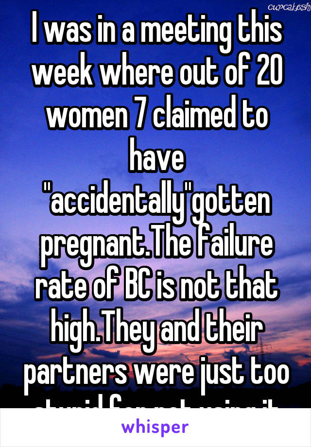I was in a meeting this week where out of 20 women 7 claimed to have "accidentally"gotten pregnant.The failure rate of BC is not that high.They and their partners were just too stupid for not using it