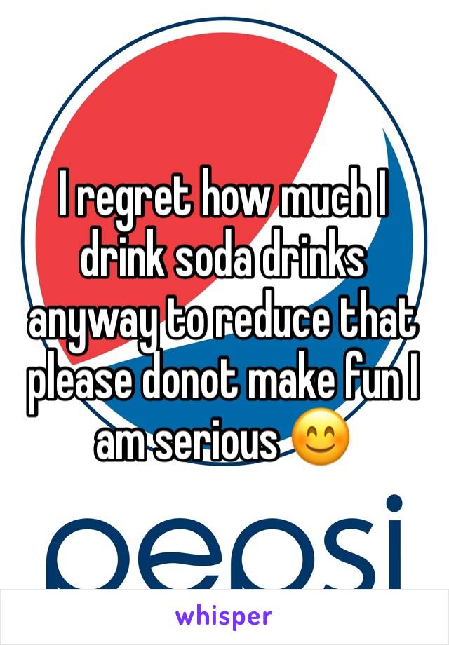 I regret how much I drink soda drinks anyway to reduce that please donot make fun I am serious 😊