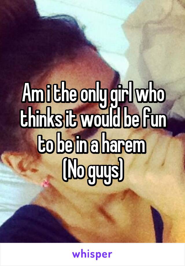 Am i the only girl who thinks it would be fun to be in a harem 
(No guys)