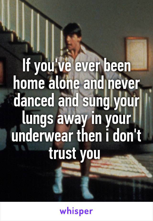 If you've ever been home alone and never danced and sung your lungs away in your underwear then i don't trust you 