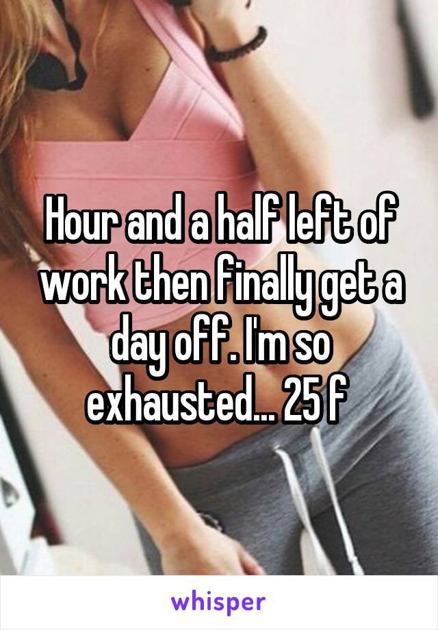 Hour and a half left of work then finally get a day off. I'm so exhausted... 25 f 