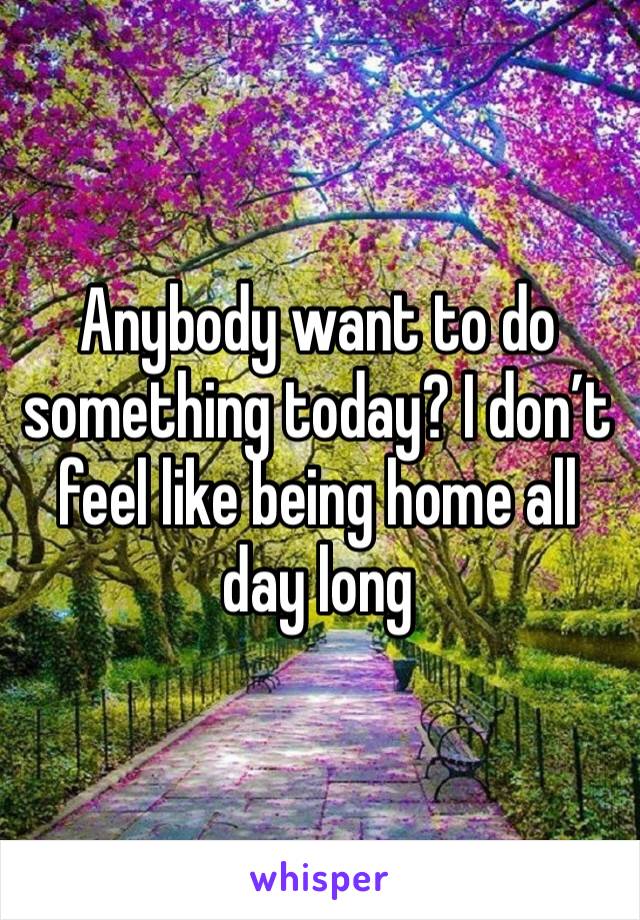 Anybody want to do something today? I don’t feel like being home all day long 