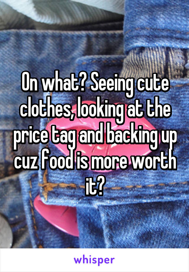 On what? Seeing cute clothes, looking at the price tag and backing up cuz food is more worth it?