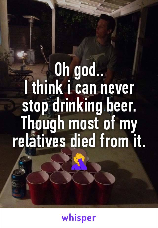 Oh god..
I think i can never stop drinking beer.
Though most of my relatives died from it.
🤦