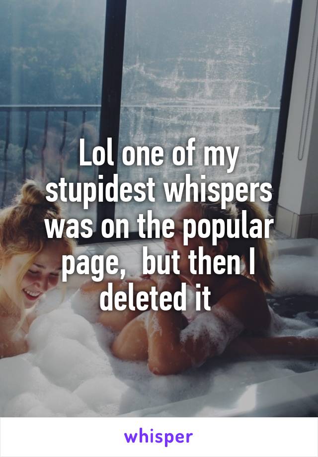 Lol one of my stupidest whispers was on the popular page,  but then I deleted it 