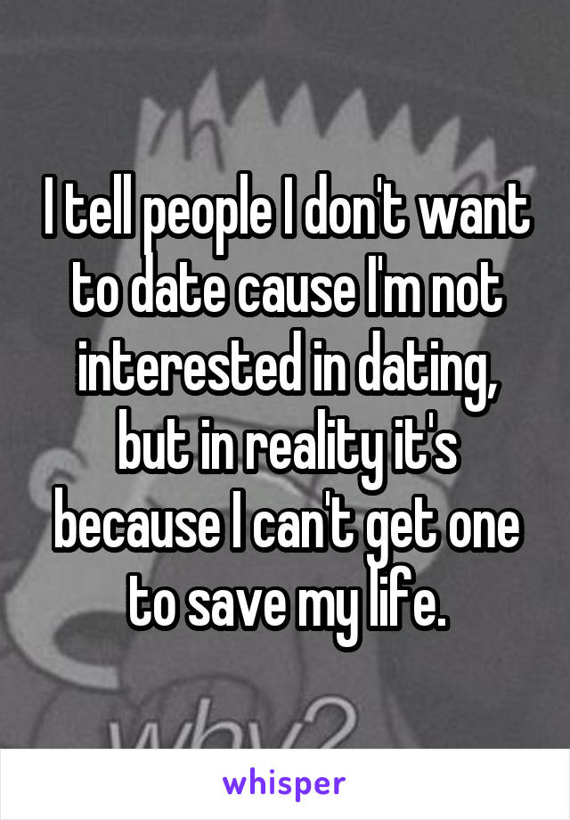 I tell people I don't want to date cause I'm not interested in dating, but in reality it's because I can't get one to save my life.