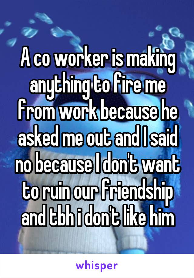 A co worker is making anything to fire me from work because he asked me out and I said no because I don't want to ruin our friendship and tbh i don't like him