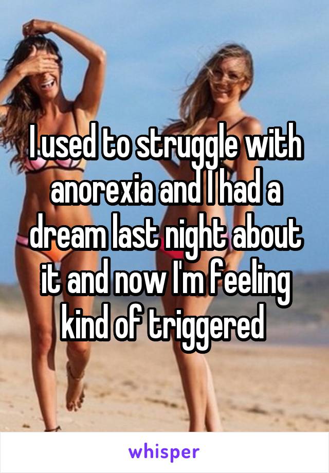I used to struggle with anorexia and I had a dream last night about it and now I'm feeling kind of triggered 