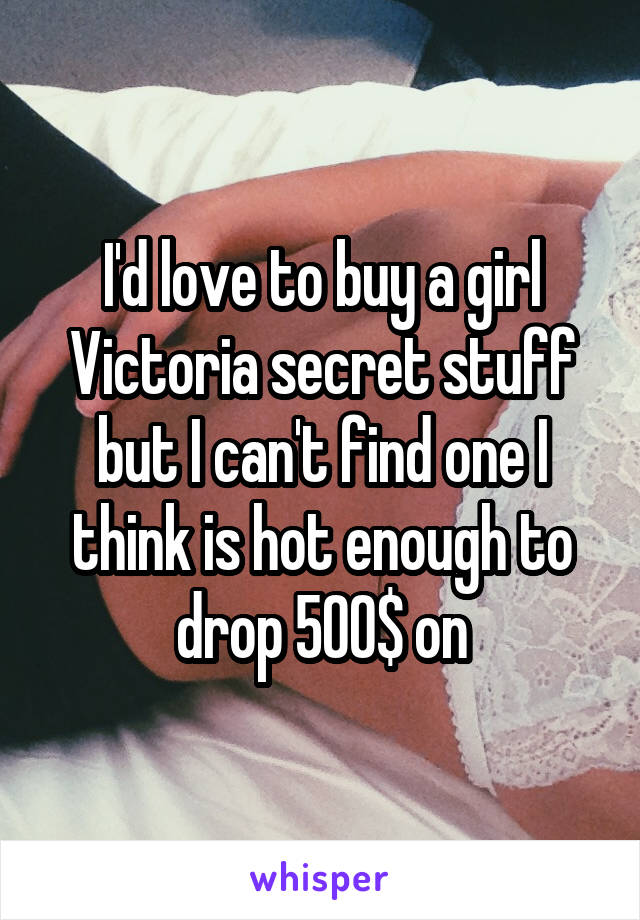 I'd love to buy a girl Victoria secret stuff but I can't find one I think is hot enough to drop 500$ on