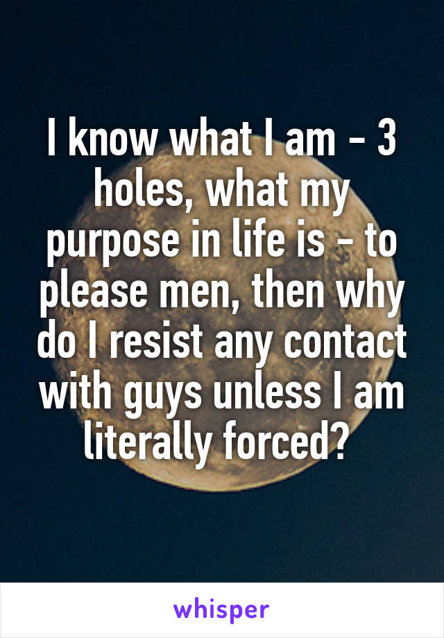 I know what I am - 3 holes, what my purpose in life is - to please men, then why do I resist any contact with guys unless I am literally forced? 
