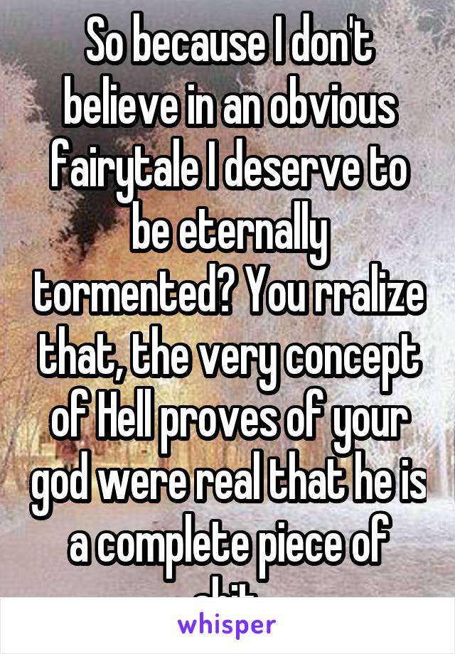 So because I don't believe in an obvious fairytale I deserve to be eternally tormented? You rralize that, the very concept of Hell proves of your god were real that he is a complete piece of shit.