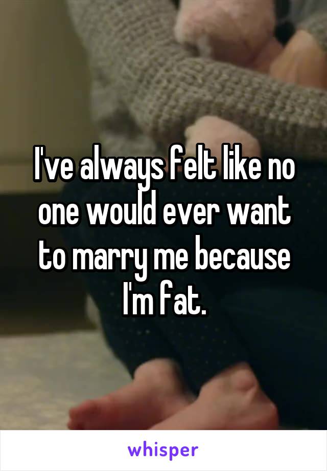 I've always felt like no one would ever want to marry me because I'm fat.