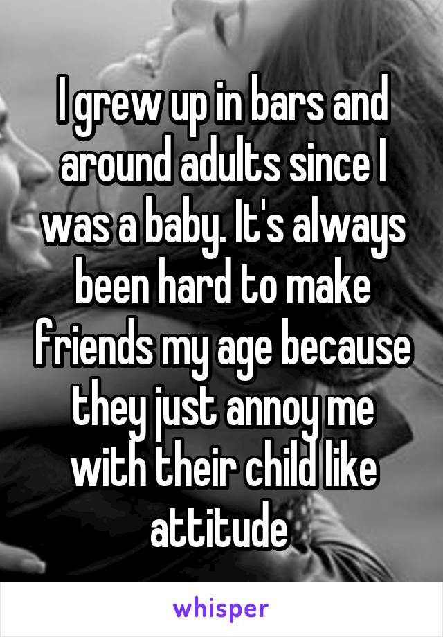I grew up in bars and around adults since I was a baby. It's always been hard to make friends my age because they just annoy me with their child like attitude 