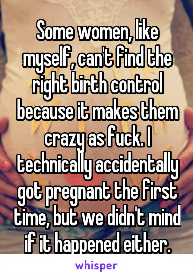 Some women, like myself, can't find the right birth control because it makes them crazy as fuck. I technically accidentally got pregnant the first time, but we didn't mind if it happened either.