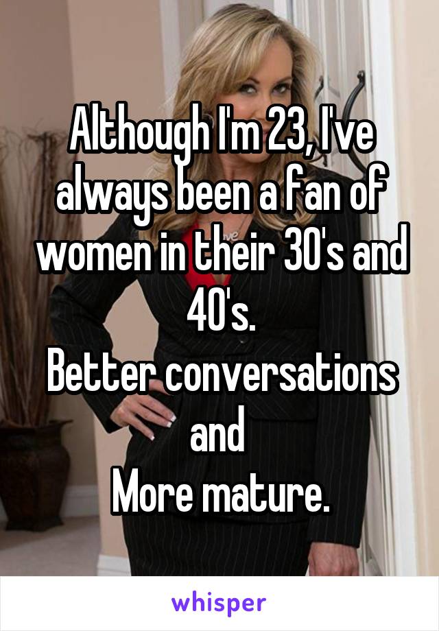 Although I'm 23, I've always been a fan of women in their 30's and 40's.
Better conversations and 
More mature.