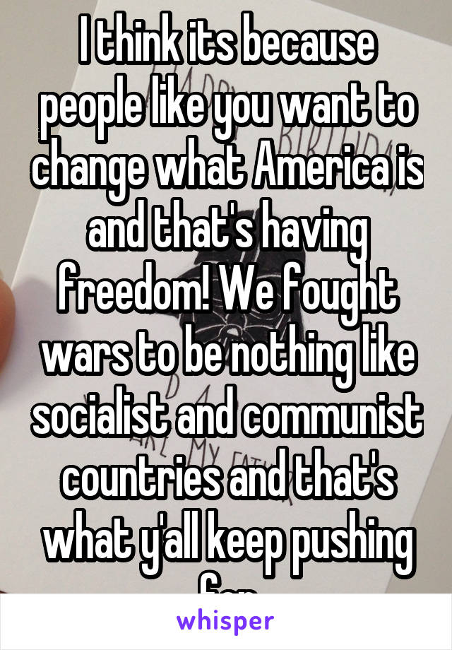 I think its because people like you want to change what America is and that's having freedom! We fought wars to be nothing like socialist and communist countries and that's what y'all keep pushing for