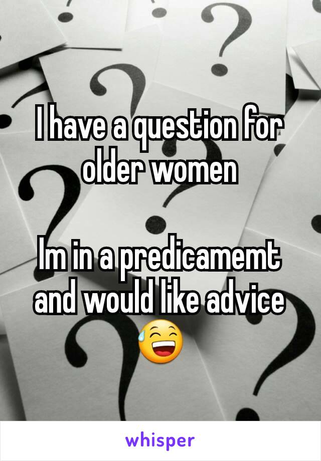 I have a question for older women

Im in a predicamemt and would like advice 😅