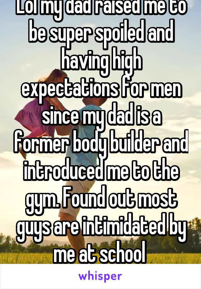 Lol my dad raised me to be super spoiled and having high expectations for men since my dad is a former body builder and introduced me to the gym. Found out most guys are intimidated by me at school 
