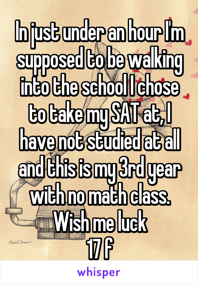 In just under an hour I'm supposed to be walking into the school I chose to take my SAT at, I have not studied at all and this is my 3rd year with no math class. Wish me luck
17 f