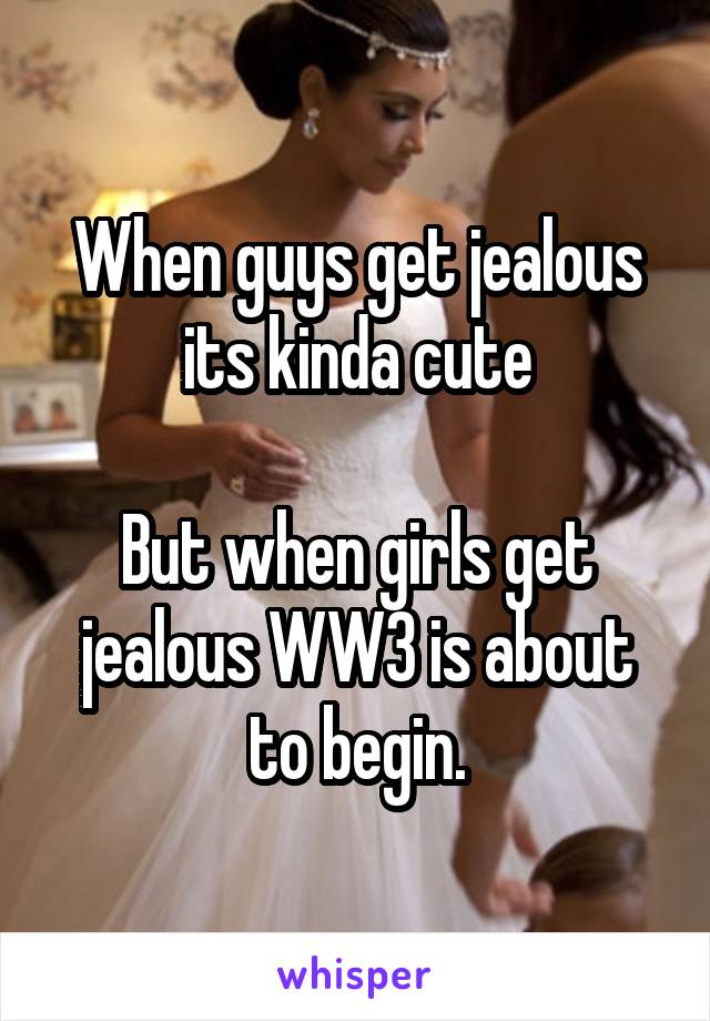 When guys get jealous its kinda cute

But when girls get jealous WW3 is about to begin.