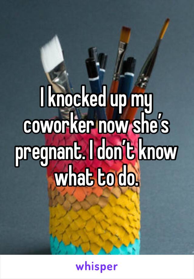 I knocked up my coworker now she’s pregnant. I don’t know what to do. 