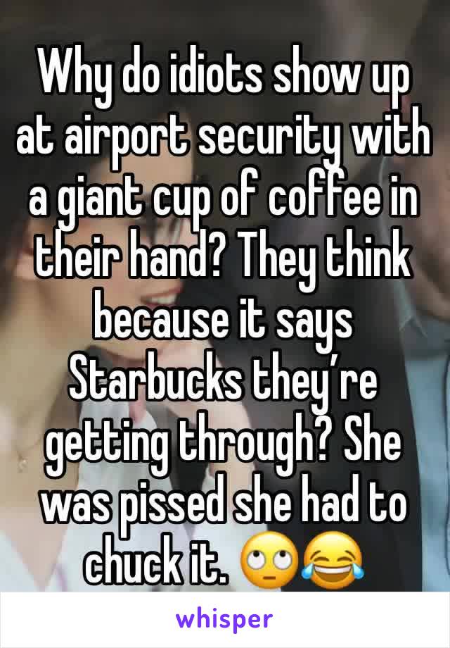 Why do idiots show up at airport security with a giant cup of coffee in their hand? They think because it says Starbucks they’re getting through? She was pissed she had to chuck it. 🙄😂