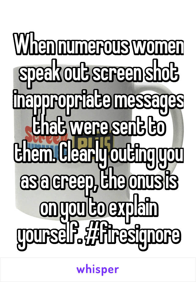 When numerous women speak out screen shot inappropriate messages that were sent to them. Clearly outing you as a creep, the onus is on you to explain yourself. #firesignore