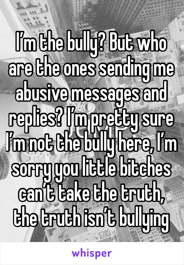 I’m the bully? But who are the ones sending me abusive messages and replies? I’m pretty sure I’m not the bully here, I’m sorry you little bitches can’t take the truth, the truth isn’t bullying