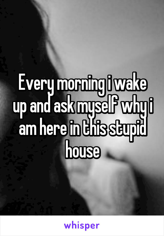 Every morning i wake up and ask myself why i am here in this stupid house