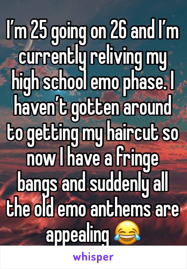 I’m 25 going on 26 and I’m currently reliving my high school emo phase. I haven’t gotten around to getting my haircut so now I have a fringe bangs and suddenly all the old emo anthems are appealing 😂