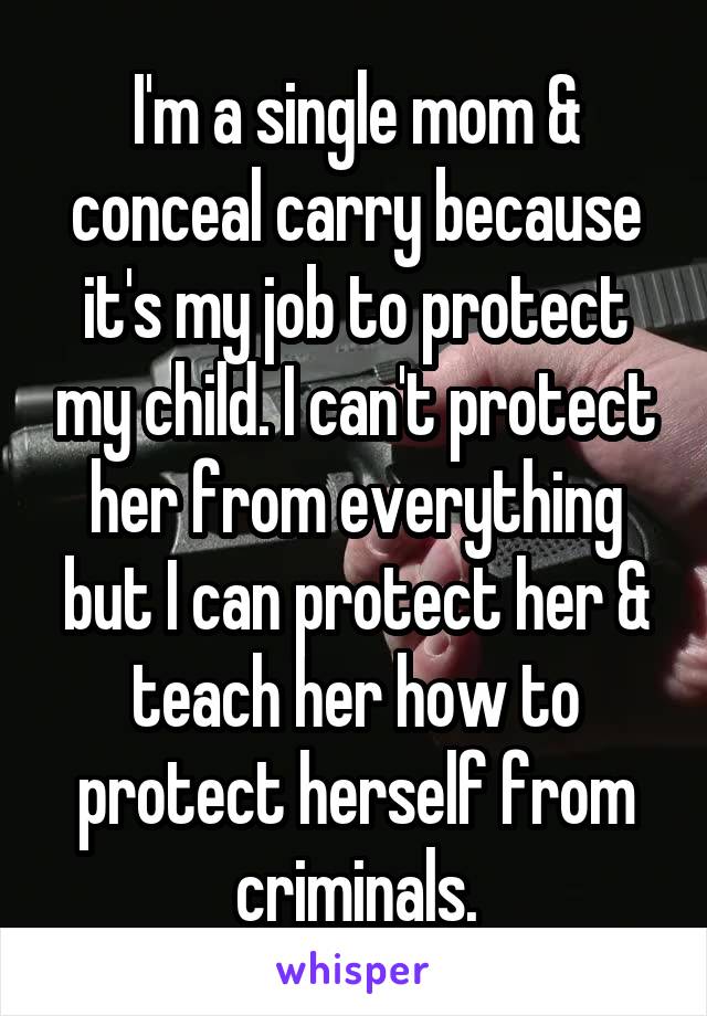 I'm a single mom & conceal carry because it's my job to protect my child. I can't protect her from everything but I can protect her & teach her how to protect herself from criminals.