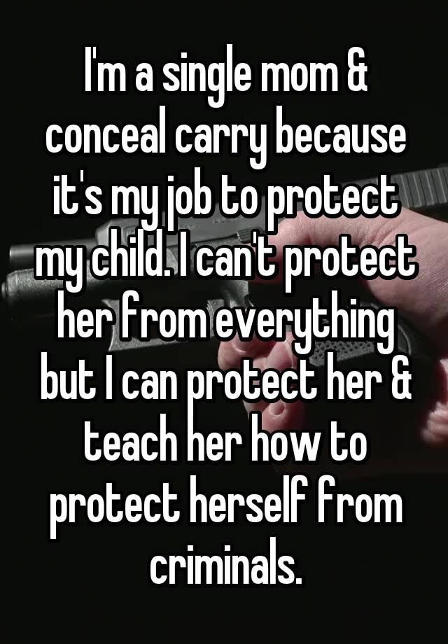 I'm a single mom & conceal carry because it's my job to protect my child. I can't protect her from everything but I can protect her & teach her how to protect herself from criminals.